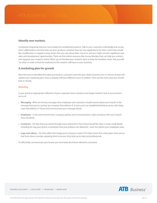 ATB Business • LEARN




             Identify new markets.

             Companies frequently discover new markets for established products. Talk to your customers individually and survey
             them collectively to see how they use your products, whether they see new applications for them, and if they would
             like modifications. A regular survey shows that you care about their concerns, and you might uncover significant new
             sales and development opportunities. There are free online resources like Survey Monkey that can help you conduct
             and organize your research online. When you’ve finished your research, look at what the numbers mean. Ask yourself,
             “so what” in order to find the implications the research will have on your business.

             A marketing plan for growth

             Now that you’ve identified the value you bring to customers and who your ideal customers are, it’s time to review and
             update your marketing plan. Every company will have different issues to address. Here are the main areas you should
             look at closely:

             Branding

             Is your brand an appropriate reflection of your corporate vision, products and target market? Look at your brand in
             terms of:

             •	 Messaging - What are the key messages that employees and customers should receive about your brand? Is the
                message that you’re a young, hip company that delivers X, or that you’re an established family business with deep
                roots that delivers Y? Know and communicate your message clearly.

             •	 Employees - Is the work environment, company policies and communications style consistent with your brand?  
                They should be.

             •	 Customers - Do they feel your brand through every interaction? Your brand should be clear in many small details,
                including the way your phone is answered, how your products are delivered—even the clothes your employees wear.

             •	 Logo and colours – Do they reflect the image you’re trying to create? If it’s been more than a few years since you’ve
                had them done, consider updating them to ensure they look up-to-date and professional.

             To effectively communicate your brand, you must keep all of these elements consistent.




2013 ATB Financial. All rights reserved. TM Trademarks of Alberta Treasury Branches. This guide is for illustrative purposes.           (02/13)
 