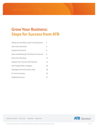 ATB Business • LEARN




             Grow Your Business:
             Steps for Success from ATB
             Taking it to the Next Level: An Introduction	                                             2

             Your Vision Revisited	                                                                    3

             Analyze the Present	                                                                      6

             Sales and Marketing: The Drivers of Success	                                              8

             Know Your Numbers	                                                                        15

             Support Your Success with Systems	                                                        21

             Your People Make it Happen	                                                               26

             Strategize the Future with a Plan	                                                        28

             It’s Time for Action	                                                                     30

             Helpful Resources	                                                                        31




2013 ATB Financial. All rights reserved. TM Trademarks of Alberta Treasury Branches. This guide is for illustrative purposes.   (02/13)
 