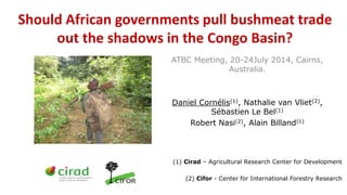 Should African governments pull bushmeat trade
out the shadows in the Congo Basin?
ATBC Meeting, 20-24July 2014, Cairns,
Australia.
Daniel Cornélis(1), Nathalie van Vliet(2),
Sébastien Le Bel(1)
Robert Nasi(2), Alain Billand(1)
(1) Cirad – Agricultural Research Center for Development
(2) Cifor - Center for International Forestry Research
 