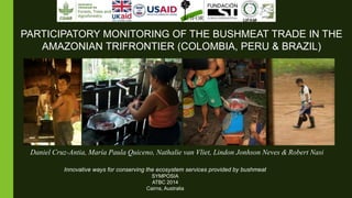 Innovative ways for conserving the ecosystem services provided by bushmeat
SYMPOSIA
ATBC 2014
Cairns, Australia
PARTICIPATORY MONITORING OF THE BUSHMEAT TRADE IN THE
AMAZONIAN TRIFRONTIER (COLOMBIA, PERU & BRAZIL)
Daniel Cruz-Antia, María Paula Quiceno, Nathalie van Vliet, Lindon Jonhson Neves & Robert Nasi
 