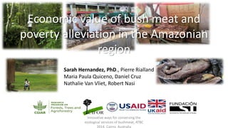Economic value of bush meat and
poverty alleviation in the Amazonian
region
Sarah Hernandez, PhD., Pierre Rialland
Maria Paula Quiceno, Daniel Cruz
Nathalie Van Vliet, Robert Nasi
Innovative ways for conserving the
ecological services of bushmeat, ATBC
2014, Cairns, Australia
 