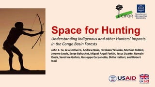 Space for Hunting
Understanding Indigenous and other Hunters’ Impacts
in the Congo Basin Forests
John E. Fa, Jesus Olivero, Andrew Noss, Hirokazu Yasuoka, Michael Riddell,
Jerome Lewis, Serge Bahuchet, Miguel Angel Farfán, Jesus Duarte, Romain
Duda, Sandrine Gallois, Guiseppe Carpanetto, Shiho Hattori, and Robert
Nasi
 