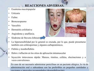 REACCIONES ADVERSAS.
• Exantema maculopapular
• Urticaria
• Fiebre
• Broncoespasmo
• Vasculitis
• Dermatitis exfoliativa
• Angiodema y anafilaxia.
• Síndrome de Stevens-Johnson
• La hipersensibilidad por lo general es cruzada, por lo que, puede presentarse
también con cefalosporinas y algunos carbapenémicos.
• Flebitis y tromboflebitis
• Dolor e inflación en los sitios de aplicación intramuscular
• Inyección intravenosa rápida: Mareos, tinnitus, cefalea, alucinaciones y a
veces convulsiones.
En caso de ser necesario administrar penicilinas en un paciente alérgico, la vía de
administración oral o subcutánea son las preferibles en pequeñas cantidades y
 