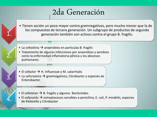 1.
• Tienen acción un poco mayor contra gramnegativos, pero mucho menor que la de
los compuestos de tercera generación. Un subgrupo de productos de segunda
generación también son activos contra el grupo B. fragilis.
2.
• La cefoxitina  anaerobios en partículas B. fragilis
• Tratamiento de algunas infecciones por anaerobios y aerobios
como la enfermedad inflamatoria pélvica y los abscesos
pulmonares.
3.
• El cefaclor  H. Influenzae y M. catarrhalis
• La cefuroxima  gramnegativos, Citrobacter y especies de
Enterobacter.
4.
• El cefotetan  B. fragilis y algunos Bacteroides
• El cefprozilo  estreptococos sensibles a penicilina, E. coli, P. mirabilis, especies
de Klebsiella y Citrobacter
2da Generación
 