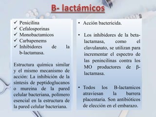 .
 Penicilina
 Cefalosporinas
 Monobactamicos
 Carbapenems
 Inhibidores de la
b-lactamasa.
Estructura química similar
y el mismo mecanismo de
acción: La inhibición de la
síntesis de peptidoglucanos
o mureina de la pared
celular bacteriana, polímero
esencial en la estructura de
la pared celular bacteriana.
• Acción bactericida.
• Los inhibidores de la beta-
lactamasa, como el
clavulanato, se utilizan para
incrementar el espectro de
las penincilinas contra los
MO productores de β-
lactamasa.
• Todos los B-lactamicos
atraviesan la barrera
placentaria. Son antibióticos
de elección en el embarazo.
 