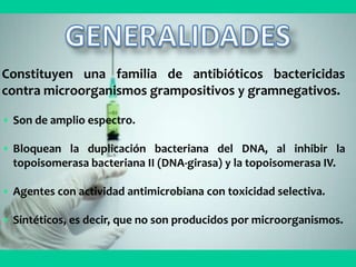 Constituyen una familia de antibióticos bactericidas
contra microorganismos grampositivos y gramnegativos.
• Son de amplio espectro.
• Bloquean la duplicación bacteriana del DNA, al inhibir la
topoisomerasa bacteriana II (DNA-girasa) y la topoisomerasa IV.
• Agentes con actividad antimicrobiana con toxicidad selectiva.
• Sintéticos, es decir, que no son producidos por microorganismos.
 