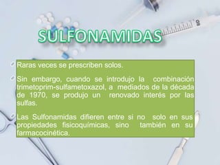 Raras veces se prescriben solos.
Sin embargo, cuando se introdujo la combinación
trimetoprim-sulfametoxazol, a mediados de la década
de 1970, se produjo un renovado interés por las
sulfas.
Las Sulfonamidas difieren entre si no solo en sus
propiedades fisicoquímicas, sino también en su
farmacocinética.
 