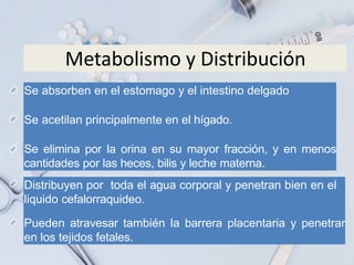 Metabolismo y Distribución
Distribuyen por toda el agua corporal y penetran bien en el
liquido cefalorraquideo.
Pueden atravesar también la barrera placentaria y penetrar
en los tejidos fetales.
Se absorben en el estomago y el intestino delgado
Se acetilan principalmente en el hígado.
Se elimina por la orina en su mayor fracción, y en menos
cantidades por las heces, bilis y leche materna.
 