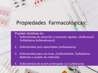 Propiedades Farmacológicas:
Pueden dividirse en:
1. Sulfonamidas de absorción y excreción rápidas. (Sulfisoxazol,
Sulfadiazina,Sulfametoxazol).
2. Sulfonamidas poco absorbibles (sulfasalazina)
3. Sulfonamidas para uso local. (Sulfacetamida, Sulfadiazina
Mafenida o acetato de mafenida).
4. Sulfonamidas de acción prolongada. (La sulfadoxina).
 