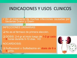 INDICACIONES Y USOS CLINICOS
 En el tratamiento de muchas infecciones causadas por
bacterias Gram+ y Gram-
INFECCIONES URINARIAS:
 No es el fármaco de primera elección.
 DOSIS: 2-4 gr al inicio luego de 1-2 gr cada
6 horas durante 5-10 días. VO
NOCARDIOSIS:
 Sulfisoxazol o Sulfadiazina en dosis de 6 a
8 g/día.
 