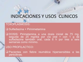 INDICACIONES Y USOS CLINICOS
TOXOPLASMOSIS:
 Sulfadiazina + Pirinimetamina
 DOSIS: Pirimetamina a una dosis inicial de 75 mg,
seguida de 25 mg/día por vía oral + con 1 g de
sulfadiazina también oral, cada 6 h por tres a seis
semanas como mínimo.
USO PROFILACTICO:
 Pacientes con fiebre reumática hipersensibles a las
penicilinas.
 