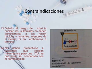 Contraindicaciones
 Debido al riesgo de ictericia
nuclear, las sulfamidas no deben
administrarse a los recién
nacidos y lactantes menores de
2 meses, ni en embarazos a
termino.
 No deben prescribirse a
pacientes que reciben
metenamina para una ITU, ya
que estas se condensan con
el formaldehido
 
