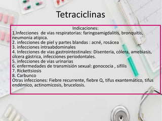 Tetraciclinas
Indicaciones:
1.Infecciones de vias respiratorias: faringoamigdalitis, bronquitis,
neumonia atipica.
2. infecciones de piel y partes blandas : acné, rosácea
3. infecciones intraabdominales
4. Infecciones de vias gastrointestinales: Disenteria, cólera, amebiasis,
úlcera gástrica, infecciones periodontales.
5. infecciones de vias urinarias
6. enfermedades de transmisión sexual: gonococia , sifilis
7. Rickettsiosis
8. Carbunco
Otras infecciones: Fiebre recurrente, fiebre Q, tifus exantemático, tifus
endémico, actinomicosis, brucelosis.
 