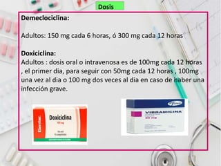 Demeclociclina:
Adultos: 150 mg cada 6 horas, ó 300 mg cada 12 horas
Doxiciclina:
Adultos : dosis oral o intravenosa es de 100mg cada 12 horas
, el primer dia, para seguir con 50mg cada 12 horas , 100mg
una vez al dia o 100 mg dos veces al dia en caso de haber una
infección grave.
Dosis
 