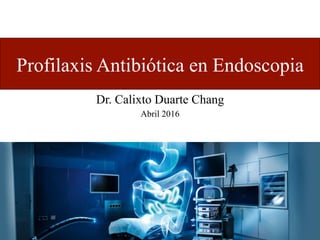 Profilaxis Antibiótica en Endoscopia
Dr. Calixto Duarte Chang
Abril 2016
 