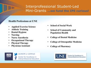 @UNEIPE or @IPE4all
Center for Excellence in
Interprofessional Education
Interprofessional Student-Led
Mini-Grants …we fund the IPE curious!
Health Professions at UNE
• Applied Exercise Science
• Athletic Training
• Dental Hygiene
• Nursing
• Nurse Anesthesia
• Occupational Therapy
• Physical Therapy
• Physician Assistant
• School of Social Work
• School of Community and
Population Health
• College of Dental Medicine
• College of Osteopathic Medicine
• College of Pharmacy
 