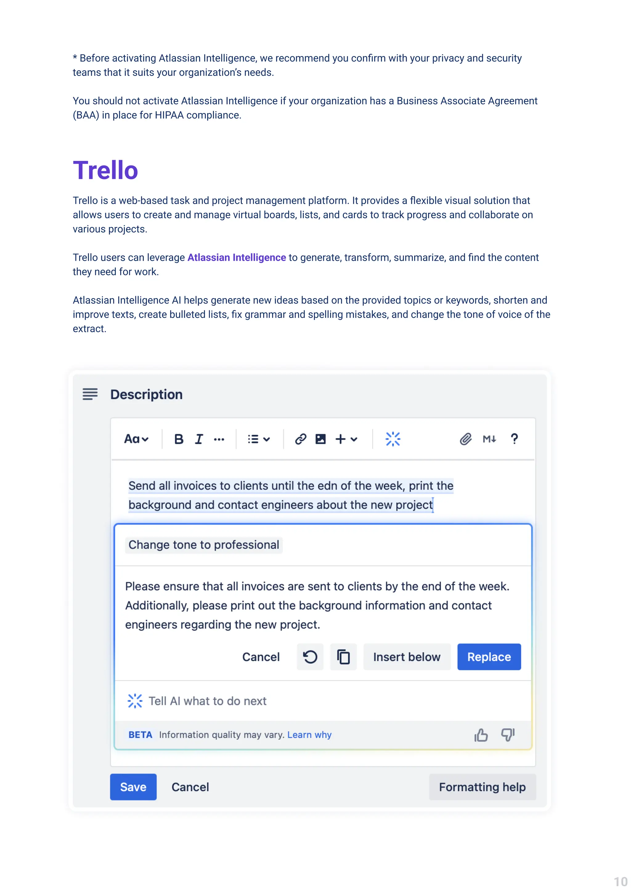 * Before activating Atlassian Intelligence, we recommend you confirm with your privacy and security
teams that it suits your organization’s needs.


You should not activate Atlassian Intelligence if your organization has a Business Associate Agreement
(BAA) in place for HIPAA compliance.
Trello
Trello is a web-based task and project management platform. It provides a flexible visual solution that
allows users to create and manage virtual boards, lists, and cards to track progress and collaborate on
various projects.


Trello users can leverage to generate, transform, summarize, and find the content
they need for work.


Atlassian Intelligence AI helps generate new ideas based on the provided topics or keywords, shorten and
improve texts, create bulleted lists, fix grammar and spelling mistakes, and change the tone of voice of the
extract.

Atlassian Intelligence
10
 