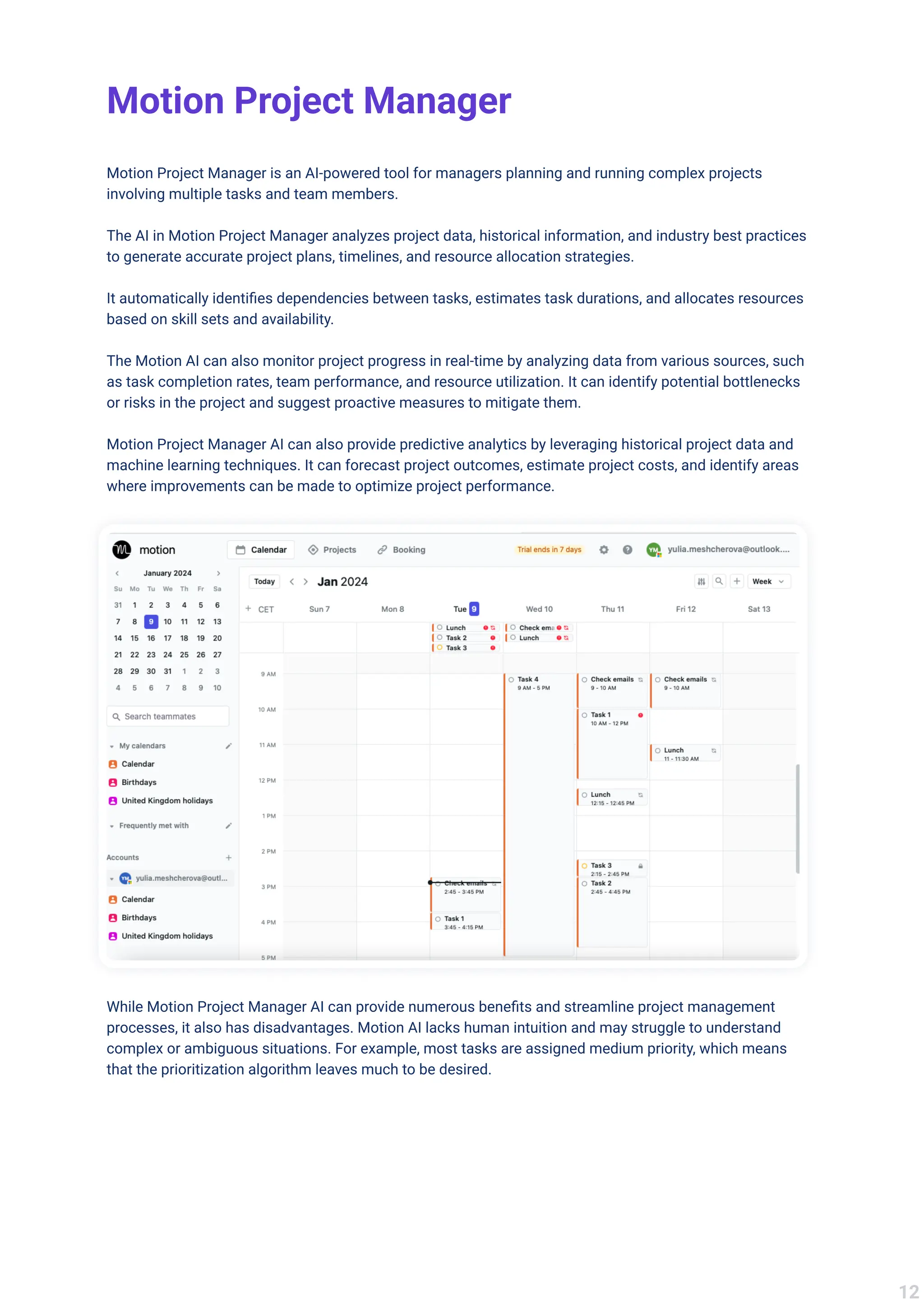Motion Project Manager
Motion Project Manager is an AI-powered tool for managers planning and running complex projects
involving multiple tasks and team members. 


The AI in Motion Project Manager analyzes project data, historical information, and industry best practices
to generate accurate project plans, timelines, and resource allocation strategies. 


It automatically identifies dependencies between tasks, estimates task durations, and allocates resources
based on skill sets and availability.


The Motion AI can also monitor project progress in real-time by analyzing data from various sources, such
as task completion rates, team performance, and resource utilization. It can identify potential bottlenecks
or risks in the project and suggest proactive measures to mitigate them.


Motion Project Manager AI can also provide predictive analytics by leveraging historical project data and
machine learning techniques. It can forecast project outcomes, estimate project costs, and identify areas
where improvements can be made to optimize project performance.
While Motion Project Manager AI can provide numerous benefits and streamline project management
processes, it also has disadvantages. Motion AI lacks human intuition and may struggle to understand
complex or ambiguous situations. For example, most tasks are assigned medium priority, which means
that the prioritization algorithm leaves much to be desired.
12
 