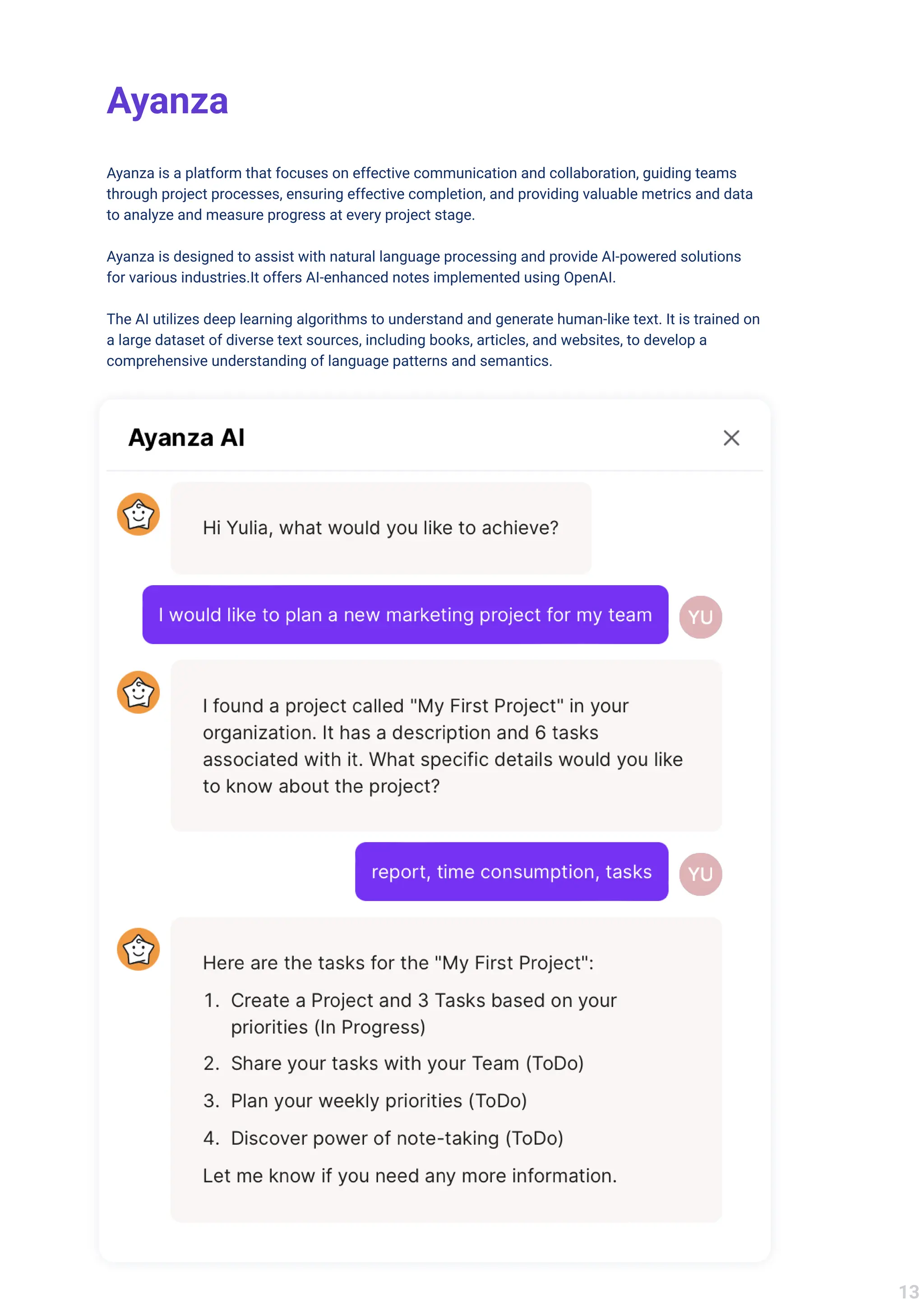 Ayanza
Ayanza is a platform that focuses on effective communication and collaboration, guiding teams
through project processes, ensuring effective completion, and providing valuable metrics and data
to analyze and measure progress at every project stage. 


Ayanza is designed to assist with natural language processing and provide AI-powered solutions
for various industries.It offers AI-enhanced notes implemented using OpenAI. 


The AI utilizes deep learning algorithms to understand and generate human-like text. It is trained on
a large dataset of diverse text sources, including books, articles, and websites, to develop a
comprehensive understanding of language patterns and semantics.
13
 