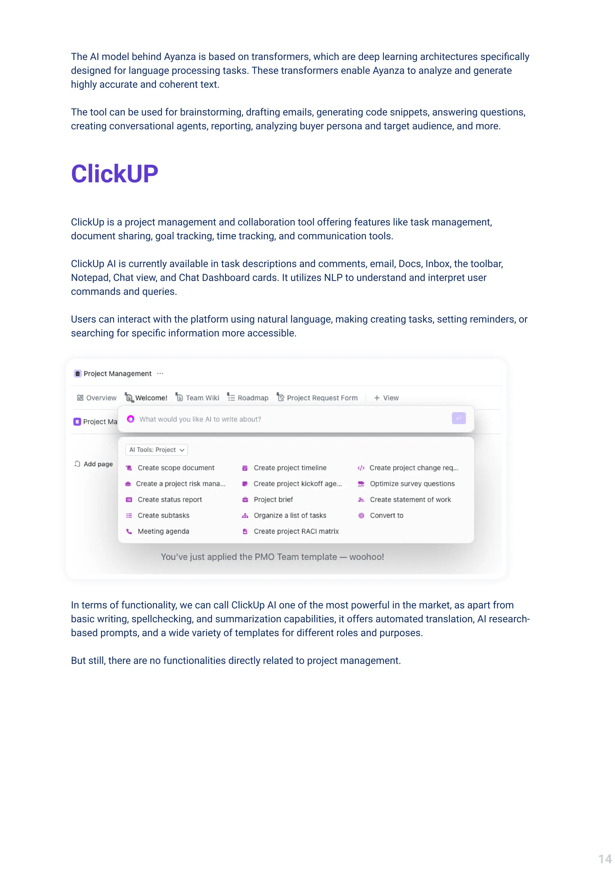 The AI model behind Ayanza is based on transformers, which are deep learning architectures specifically
designed for language processing tasks. These transformers enable Ayanza to analyze and generate
highly accurate and coherent text.


The tool can be used for brainstorming, drafting emails, generating code snippets, answering questions,
creating conversational agents, reporting, analyzing buyer persona and target audience, and more.
ClickUP
ClickUp is a project management and collaboration tool offering features like task management,
document sharing, goal tracking, time tracking, and communication tools.


ClickUp AI is currently available in task descriptions and comments, email, Docs, Inbox, the toolbar,
Notepad, Chat view, and Chat Dashboard cards. It utilizes NLP to understand and interpret user
commands and queries. 


Users can interact with the platform using natural language, making creating tasks, setting reminders, or
searching for specific information more accessible.
In terms of functionality, we can call ClickUp AI one of the most powerful in the market, as apart from
basic writing, spellchecking, and summarization capabilities, it offers automated translation, AI research-
based prompts, and a wide variety of templates for different roles and purposes. 


But still, there are no functionalities directly related to project management.
14
 
