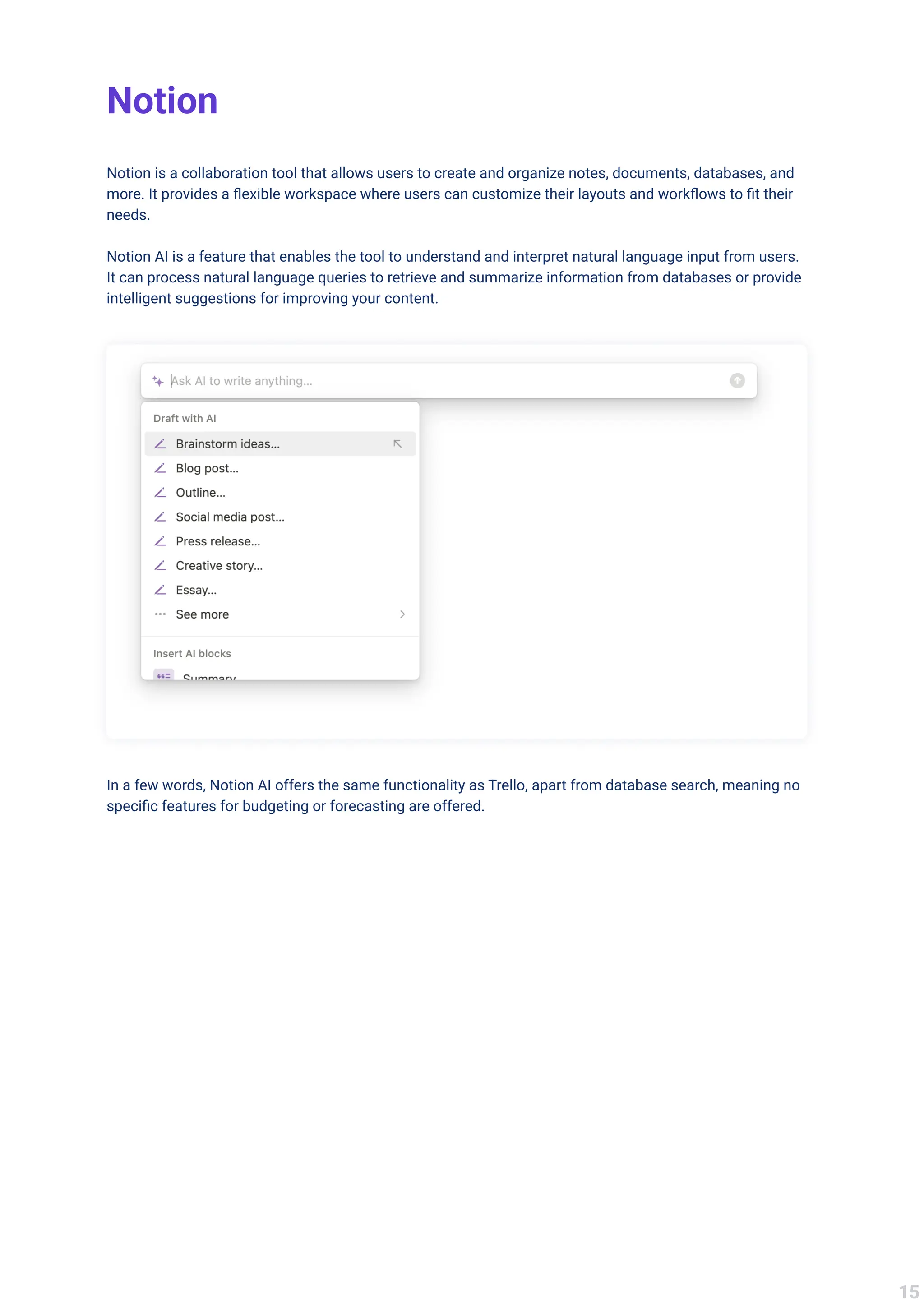 Notion
Notion is a collaboration tool that allows users to create and organize notes, documents, databases, and
more. It provides a flexible workspace where users can customize their layouts and workflows to fit their
needs.


Notion AI is a feature that enables the tool to understand and interpret natural language input from users.
It can process natural language queries to retrieve and summarize information from databases or provide
intelligent suggestions for improving your content.
In a few words, Notion AI offers the same functionality as Trello, apart from database search, meaning no
specific features for budgeting or forecasting are offered.
15
 