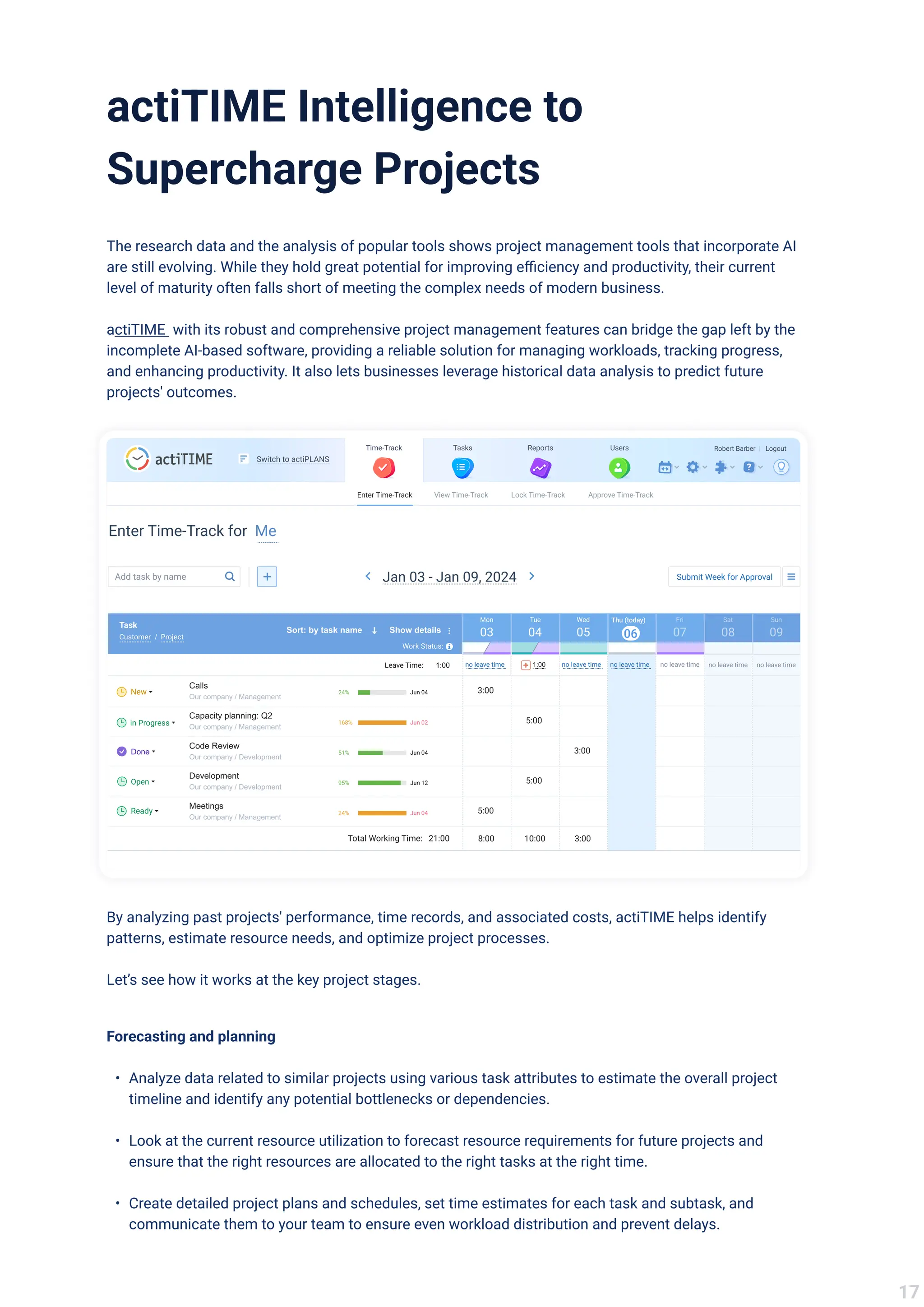 actiTIME Intelligence to
Supercharge Projects
The research data and the analysis of popular tools shows project management tools that incorporate AI
are still evolving. While they hold great potential for improving efficiency and productivity, their current
level of maturity often falls short of meeting the complex needs of modern business. 


actiTIME with its robust and comprehensive project management features can bridge the gap left by the
incomplete AI-based software, providing a reliable solution for managing workloads, tracking progress,
and enhancing productivity. It also lets businesses leverage historical data analysis to predict future
projects' outcomes.
Users
Reports
Tasks
Time-Track
Enter Time-Track View Time-Track Lock Time-Track Approve Time-Track
Robert Barber Logout
|
Switch to actiPLANS
Enter Time-Track for Me
Add task by name Submit Week for Approval
Jan 03 - Jan 09, 2024
03
Mon
04
Tue
05
Wed
06
Thu (today)
07
Fri
08
Sat
09
Sun
Sort: by task name Show details
Customer / Project
Task
Work Status:
no leave time 1:00 no leave time no leave time no leave time no leave time
no leave time
1:00
Leave Time:
Calls
Our company / Management
24% Jun 04
New
Capacity planning: Q2
Our company / Management
in Progress 168% Jun 02
Code Review
Our company / Development
Done 51% Jun 04
Development
Our company / Development
Open 95% Jun 12
Meetings
Our company / Management
Ready 24% Jun 04
3:00
5:00
3:00
5:00
5:00
8:00 10:00 3:00
21:00
Total Working Time:
By analyzing past projects' performance, time records, and associated costs, actiTIME helps identify
patterns, estimate resource needs, and optimize project processes. 


Let’s see how it works at the key project stages.
Forecasting and plannin
Analyze data related to similar projects using various task attributes to estimate the overall project
timeline and identify any potential bottlenecks or dependencies
Look at the current resource utilization to forecast resource requirements for future projects and
ensure that the right resources are allocated to the right tasks at the right time
Create detailed project plans and schedules, set time estimates for each task and subtask, and
communicate them to your team to ensure even workload distribution and prevent delays.
17
 