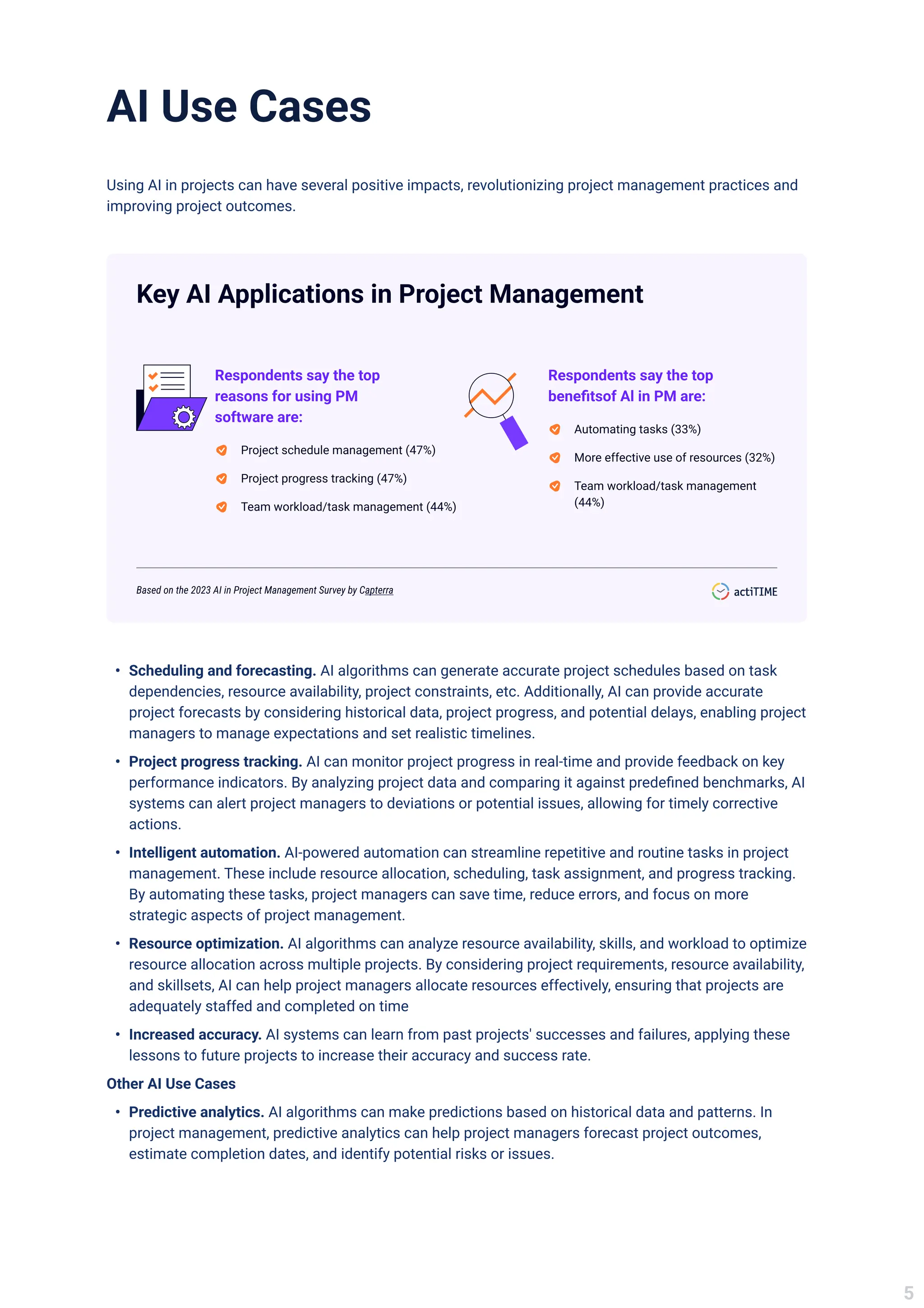 AI Use Cases
Using AI in projects can have several positive impacts, revolutionizing project management practices and
improving project outcomes.
Key AI Applications in Project Management
Respondents say the top
reasons for using PM
software are:
Project schedule management (47%)
Project progress tracking (47%)
Team workload/task management (44%)
Respondents say the top
benefitsof Al in PM are:
Automating tasks (33%)
More effective use of resources (32%)
Team workload/task management
(44%)
Based on the 2023 AI in Project Management Survey by Capterra
Scheduling and forecasting. AI algorithms can generate accurate project schedules based on task
dependencies, resource availability, project constraints, etc. Additionally, AI can provide accurate
project forecasts by considering historical data, project progress, and potential delays, enabling project
managers to manage expectations and set realistic timelines.
Project progress tracking. AI can monitor project progress in real-time and provide feedback on key
performance indicators. By analyzing project data and comparing it against predefined benchmarks, AI
systems can alert project managers to deviations or potential issues, allowing for timely corrective
actions.
Intelligent automation. AI-powered automation can streamline repetitive and routine tasks in project
management. These include resource allocation, scheduling, task assignment, and progress tracking.
By automating these tasks, project managers can save time, reduce errors, and focus on more
strategic aspects of project management.
Resource optimization. AI algorithms can analyze resource availability, skills, and workload to optimize
resource allocation across multiple projects. By considering project requirements, resource availability,
and skillsets, AI can help project managers allocate resources effectively, ensuring that projects are
adequately staffed and completed on time
Increased accuracy. AI systems can learn from past projects' successes and failures, applying these
lessons to future projects to increase their accuracy and success rate.
Other AI Use Cases
Predictive analytics. AI algorithms can make predictions based on historical data and patterns. In
project management, predictive analytics can help project managers forecast project outcomes,
estimate completion dates, and identify potential risks or issues.
5
 