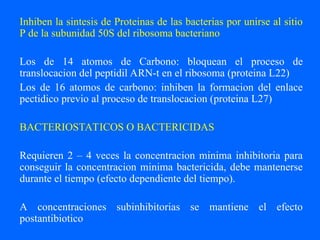 Inhiben la sintesis de Proteinas de las bacterias por unirse al sitio
P de la subunidad 50S del ribosoma bacteriano
Los de 14 atomos de Carbono: bloquean el proceso de
translocacion del peptidil ARN-t en el ribosoma (proteina L22)
Los de 16 atomos de carbono: inhiben la formacion del enlace
pectidico previo al proceso de translocacion (proteina L27)
BACTERIOSTATICOS O BACTERICIDAS
Requieren 2 – 4 veces la concentracion minima inhibitoria para
conseguir la concentracion minima bactericida, debe mantenerse
durante el tiempo (efecto dependiente del tiempo).
A concentraciones subinhibitorias se mantiene el efecto
postantibiotico
 