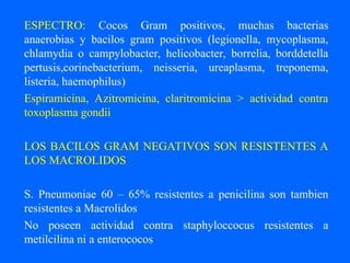ESPECTRO: Cocos Gram positivos, muchas bacterias
anaerobias y bacilos gram positivos (legionella, mycoplasma,
chlamydia o campylobacter, helicobacter, borrelia, borddetella
pertusis,corinebacterium, neisseria, ureaplasma, treponema,
listeria, haemophilus)
Espiramicina, Azitromicina, claritromicina > actividad contra
toxoplasma gondii
LOS BACILOS GRAM NEGATIVOS SON RESISTENTES A
LOS MACROLIDOS
S. Pneumoniae 60 – 65% resistentes a penicilina son tambien
resistentes a Macrolidos
No poseen actividad contra staphyloccocus resistentes a
metilcilina ni a enterococos
 