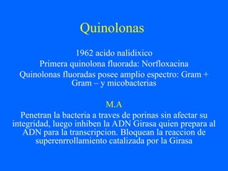 Quinolonas
1962 acido nalidixico
Primera quinolona fluorada: Norfloxacina
Quinolonas fluoradas posee amplio espectro: Gram +
Gram – y micobacterias
M.A
Penetran la bacteria a traves de porinas sin afectar su
integridad, luego inhiben la ADN Girasa quien prepara al
ADN para la transcripcion. Bloquean la reaccion de
superenrrollamiento catalizada por la Girasa
 
