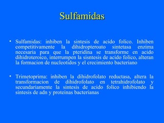 Sulfamidas
Sulfamidas
• Sulfamidas: inhiben la sintesis de acido folico. Inhiben
competitivamente la dihidropteroato sintetasa enzima
necesaria para que la pteridina se transforme en acido
dihidroteroico, interrumpen la sisntesis de acido folico, alteran
la formacion de nucleotidos y el crecimiento bacteriano
• Trimetoprima: inhiben la dihidrofolato reductasa, altera la
transformacion de dihidrofolato en tetrahidrofolato y
secundariamente la sintesis de acido folico inhibiendo la
sintesis de adn y proteinas bacterianas
 