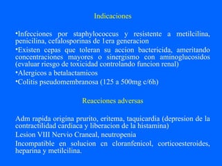 Indicaciones
•Infecciones por staphylococcus y resistente a metilcilina,
penicilina, cefalosporinas de 1era generacion
•Existen cepas que toleran su accion bactericida, ameritando
concentraciones mayores o sinergismo con aminoglucosidos
(evaluar riesgo de toxicidad controlando funcion renal)
•Alergicos a betalactamicos
•Colitis pseudomembranosa (125 a 500mg c/6h)
Reacciones adversas
Adm rapida origina prurito, eritema, taquicardia (depresion de la
contractilidad cardiaca y liberacion de la histamina)
Lesion VIII Nervio Craneal, neutropenia
Incompatible en solucion cn cloranfenicol, corticoesteroides,
heparina y metilcilina.
 