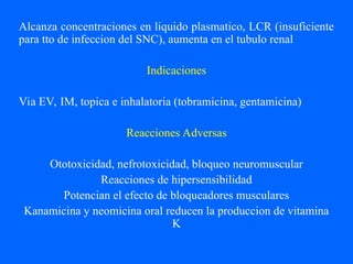 Alcanza concentraciones en liquido plasmatico, LCR (insuficiente
para tto de infeccion del SNC), aumenta en el tubulo renal
Indicaciones
Via EV, IM, topica e inhalatoria (tobramicina, gentamicina)
Reacciones Adversas
Ototoxicidad, nefrotoxicidad, bloqueo neuromuscular
Reacciones de hipersensibilidad
Potencian el efecto de bloqueadores musculares
Kanamicina y neomicina oral reducen la produccion de vitamina
K
 