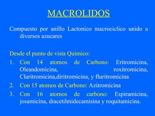 MACROLIDOS
Compuesto por anillo Lactonico macrociclico unido a
diversos azucares
Desde el punto de vista Quimico:
1. Con 14 atomos de Carbono: Eritromicina,
Oleandomicina, roxitromicina,
Claritromicina,diritromicina, y fluritromicina
2. Con 15 atomos de Carbono: Azitromicina
3. Con 16 atomos de carbono: Espiramicina,
josamicina, diacetilmidecamisina y roquitamicina.
 
