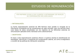 ESTUDIOS DE REMUNERACIÓN

               ATB PARTNERS AYUDA A SUS CLIENTES A DETERMINAR LOS NIVELES
                            DE COMPENSACIÓN MÁS ADECUADOS.




          METODOLOGÍA:

       La fuerte especialización sectorial de ATB Partners hace posible la recogida de la
       información procedente d l
       i f     ió       d t de los componentes d cada mercado, esto nos permite t
                                                t  de    d       d    t          it tener
       unas bases de datos actualizadas con los registros de los diferentes sistemas de
       remuneración aplicados tanto individual como colectivamente.

          OBJETIVOS:
          OBJETIVOS

       En base a esta especialización podemos ofrecer a nuestros clientes la identificación de
       estrategias, estructuras y programas de compensación salarial, así como el diagnóstico
       y revisión d l políticas d retribución existentes.
            i ió de las    líti  de t ib ió     i t t




Página | 12
 