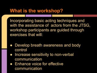 Incorporating basic acting techniques and
with the assistance of actors from the JTSG,
workshop participants are guided through
exercises that will:
 Develop breath awareness and body
control
 Increase sensitivity to non-verbal
communication
 Enhance voice for effective
communication
What is the workshop?
 