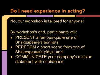 No, our workshop is tailored for anyone!
By workshop's end, participants will:
 PRESENT a famous quote one of
Shakespeare's sonnets
 PERFORM a short scene from one of
Shakespeare's plays, and
 COMMUNICATE your company's mission
statement with confidence
Do I need experience in acting?
 