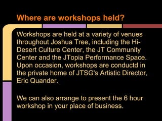 Workshops are held at a variety of venues
throughout Joshua Tree, including the Hi-
Desert Culture Center, the JT Community
Center and the JTopia Performance Space.
Upon occasion, workshops are conductd in
the private home of JTSG's Artistic Director,
Eric Quander.
We can also arrange to present the 6 hour
workshop in your place of business.
Where are workshops held?
 