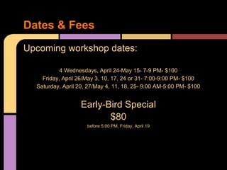 Upcoming workshop dates:
4 Wednesdays, April 24-May 15- 7-9 PM- $100
Friday, April 26/May 3, 10, 17, 24 or 31- 7:00-9:00 PM- $100
Saturday, April 20, 27/May 4, 11, 18, 25- 9:00 AM-5:00 PM- $100
Early-Bird Special
$80
before 5:00 PM, Friday, April 19
Dates & Fees
 