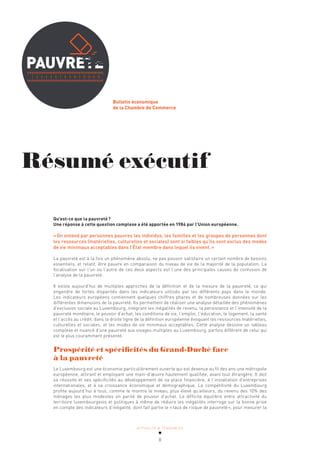 ACTUALITÉ & TENDANCES
8
Bulletin économique
de la Chambre de Commerce
Résumé exécutif
Qu’est-ce que la pauvreté?
Une réponse à cette question complexe a été apportée en 1984 par l’Union européenne.
«On entend par personnes pauvres les individus, les familles et les groupes de personnes dont
les ressources (matérielles, culturelles et sociales) sont si faibles qu’ils sont exclus des modes
de vie minimaux acceptables dans l’État membre dans lequel ils vivent.»
La pauvreté est à la fois un phénomène absolu, ne pas pouvoir satisfaire un certain nombre de besoins
essentiels, et relatif, être pauvre en comparaison du niveau de vie de la majorité de la population. La
focalisation sur l’un ou l’autre de ces deux aspects est l’une des principales causes de confusion de
l’analyse de la pauvreté.
Il existe aujourd’hui de multiples approches de la définition et de la mesure de la pauvreté, ce qui
engendre de fortes disparités dans les indicateurs utilisés par les différents pays dans le monde.
Les indicateurs européens contiennent quelques chiffres phares et de nombreuses données sur les
différentes dimensions de la pauvreté. Ils permettent de réaliser une analyse détaillée des phénomènes
d’exclusion sociale au Luxembourg, intégrant les inégalités de revenu, la persistance et l’intensité de la
pauvreté monétaire, le pouvoir d’achat, les conditions de vie, l’emploi, l’éducation, le logement, la santé
et l’accès au crédit, dans la droite ligne de la définition européenne évoquant les ressources matérielles,
culturelles et sociales, et les modes de vie minimaux acceptables. Cette analyse dessine un tableau
complexe et nuancé d’une pauvreté aux visages multiples au Luxembourg, parfois différent de celui qui
est le plus couramment présenté.
Prospérité et spécificités du Grand-Duché face
à la pauvreté
Le Luxembourg est une économie particulièrement ouverte qui est devenue au fil des ans une métropole
européenne, attirant et employant une main-d’œuvre hautement qualifiée, avant tout étrangère. Il doit
sa réussite et ses spécificités au développement de sa place financière, à l’installation d’entreprises
internationales, et à sa croissance économique et démographique. La compétitivité du Luxembourg
profite aujourd’hui à tous, comme le montre le niveau, plus élevé qu’ailleurs, du revenu des 10% des
ménages les plus modestes en parité de pouvoir d’achat. Le difficile équilibre entre attractivité du
territoire luxembourgeois et politiques à même de réduire les inégalités interroge sur la bonne prise
en compte des indicateurs d’inégalité, dont fait partie le «taux de risque de pauvreté», pour mesurer la
 