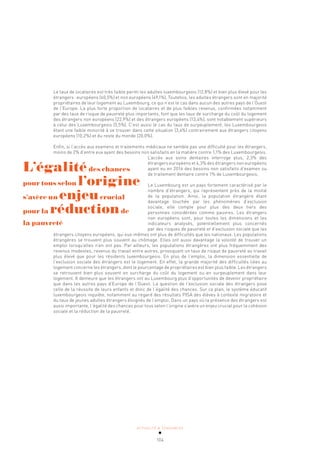 ACTUALITÉ & TENDANCES
104
Le taux de locataires est très faible parmi les adultes luxembourgeois (12,8%) et bien plus élevé pour les
étrangers: européens (40,5%) et non européens (49,1%). Toutefois, les adultes étrangers sont en majorité
propriétaires de leur logement au Luxembourg, ce qui n’est le cas dans aucun des autres pays de l’Ouest
de l’Europe. La plus forte proportion de locataires et de plus faibles revenus, confirmées notamment
par des taux de risque de pauvreté plus importants, font que les taux de surcharge du coût du logement
des étrangers non européens (22,9%) et des étrangers européens (13,4%), sont notablement supérieurs
à celui des Luxembourgeois (5,5%). C’est aussi le cas du taux de surpeuplement, les Luxembourgeois
étant une faible minorité à se trouver dans cette situation (3,4%) contrairement aux étrangers citoyens
européens (10,2%) et du reste du monde (20,0%).
Enfin, si l’accès aux examens et traitements médicaux ne semble pas une difficulté pour les étrangers,
moins de 2% d’entre eux ayant des besoins non satisfaits en la matière contre 1,1% des Luxembourgeois.
L’accès aux soins dentaires interroge plus, 2,3% des
étrangers européens et 4,3% des étrangers non européens
ayant eu en 2016 des besoins non satisfaits d’examen ou
de traitement dentaire contre 1% de Luxembourgeois.
Le Luxembourg est un pays fortement caractérisé par le
nombre d’étrangers, qui représentent près de la moitié
de la population. Ainsi, la population étrangère étant
davantage touchée par les phénomènes d’exclusion
sociale, elle compte pour plus des deux tiers des
personnes considérées comme pauvres. Les étrangers
non européens sont, pour toutes les dimensions et les
indicateurs analysés, potentiellement plus concernés
par des risques de pauvreté et d’exclusion sociale que les
étrangers citoyens européens, qui eux-mêmes ont plus de difficultés que les nationaux. Les populations
étrangères se trouvent plus souvent au chômage. Elles ont aussi davantage la volonté de trouver un
emploi lorsqu’elles n’en ont pas. Par ailleurs, les populations étrangères ont plus fréquemment des
revenus modestes, revenus du travail entre autres, provoquant un taux de risque de pauvreté au travail
plus élevé que pour les résidents luxembourgeois. En plus de l’emploi, la dimension essentielle de
l’exclusion sociale des étrangers est le logement. En effet, la grande majorité des difficultés liées au
logement concerne les étrangers, dont le pourcentage de propriétaires est bien plus faible. Les étrangers
se retrouvent bien plus souvent en surcharge du coût du logement ou en surpeuplement dans leur
logement. Il demeure que les étrangers ont au Luxembourg plus d’opportunités de devenir propriétaire
que dans les autres pays d’Europe de l’Ouest. La question de l’exclusion sociale des étrangers pose
celle de la réussite de leurs enfants et donc de l’égalité des chances. Sur ce plan, le système éducatif
luxembourgeois inquiète, notamment au regard des résultats PISA des élèves à contexte migratoire et
du taux de jeunes adultes étrangers éloignés de l’emploi. Dans un pays où la présence des étrangers est
aussi importante, l’égalité des chances pour tous selon l’origine s’avère un enjeu crucial pour la cohésion
sociale et la réduction de la pauvreté.
L’égalitédes chances
pour tous selon l’origine
s’avère un enjeucrucial
pour la réductionde
la pauvreté
 