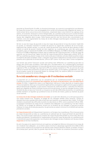 ACTUALITÉ & TENDANCES
9
pauvreté au Grand-Duché. En effet, la réussite économique, qui a permis la prospérité et une élévation
du niveau de vie pour tous, s’est accompagnée d’un certain accroissement des inégalités de revenu. Le
renforcement de la concurrence entre économies, notamment dans le but d’attirer les capitaux et les
talents, et la volonté, nécessaire comme indispensable, du Luxembourg de poursuivre la diversification
de son économie sur des niches de croissance hautement productives pourraient mener à une nouvelle
hausse des inégalités dans le pays. Cette hausse pourrait une fois encore être concomitante à un
maintien, voire une augmentation du niveau de vie des ménages luxembourgeois modestes plus élevé
qu’ailleurs en Europe.
De fait, le seuil de risque de pauvreté, le taux de risque de pauvreté et le taux de privation matérielle
et sociale, un indicateur estimant le nombre de pauvres au regard des conditions de vie en Europe,
établissent des réalités variées. Le seuil de risque de pauvreté d’une famille de deux adultes et deux
enfants en parité de pouvoir d’achat est bien supérieur au Luxembourg que celui des autres pays
européens, avec un montant de 35.250€, contre 26.900€ en Belgique, 26.700€ en Allemagne, 26.000€ en
France et 15.720€ en République tchèque, pays au faible taux de risque de pauvreté. Le taux de risque de
pauvreté, qui est mesuré par rapport au seuil de risque de pauvreté de chaque pays a atteint 18,7% en
2017 au Luxembourg, plaçant ce pays où les revenus des plus modestes sont plus élevés qu’ailleurs dans
la moyenne des pays européens. Enfin, l’indicateur de privation matérielle et sociale montre une faible
présence de la pauvreté au Grand-Duché, 3,9% en 2017 contre 14,2% (est.) dans l’Union européenne.
Les formes que prend l’exclusion sociale sont parfois bien différentes au Luxembourg que dans la
plupart des autres pays européens. Interrogés pour l’Eurobaromètre, les Luxembourgeois estimaient
en 2010 que les causes expliquant le mieux que des personnes soient pauvres au Grand-Duché étaient le
logement à 79%, le chômage trop important à 29%, les salaires seulement à 17%, les services de santé
à 6% et le montant des prestations sociales et de retraites à 5%. Les Européens considéraient, eux, que
les principales causes de la pauvreté étaient le chômage (54%), les salaires (48%) et le montant des
prestations sociales et de retraites (28%).
Les (si) nombreux visages de l’exclusion sociale
La pauvreté est un phénomène qui se caractérise par sa multidimensionnalité. Son analyse au
Luxembourg montre un creusement des inégalités, de revenu et de patrimoine, sans véritable fêlure
sociale. En effet, l’inégalité de revenu y est légèrement inférieure à celle observée en moyenne dans
l’Union européenne. Alors qu’un mouvement significatif de convergence s’opère entre les pays européens
dans le domaine des inégalités, ce que montre l’évolution du coefficient de Gini, l’indicateur de référence
quant aux inégalités de revenu et de patrimoine entre les personnes, et que les ménages les plus riches
récoltent de plus en plus les fruits de la croissance au sein des différentes économies, le Luxembourg
semble maintenir un équilibre qui profiterait à tous en termes de revenu, grâce au maintien du pacte
social national.
Le niveau de vie des ménages modestes est stable sur la dernière décennie, et a retrouvé aujourd’hui
son niveau d’avant-crise. Toutefois, le budget de ces ménages semble s’être resserré, comme en
attestent leurs plus grandes difficultés à faire face aux imprévus ou au paiement des crédits. 12,4% des
résidents ressentaient des difficultés à joindre les deux bouts en 2016, contre seulement 5,5% en 2006.
La première estimation du niveau de vie «modeste mais adéquate» au Luxembourg, fruit des travaux
du STATEC sur le budget de référence, éclaire sur la situation de ces ménages, et permet en partie
d’évaluer le niveau de vie des plus pauvres, les personnes au salaire minimum ou ne bénéficiant que des
prestations sociales.
Le risque de pauvreté est fréquemment transitoire, en Europe et au Luxembourg. Près d’une personne
en risque de pauvreté sur deux au Luxembourg ne subissait pas de risque persistant de pauvreté en
2016, c’est-à-dire qu’elle n’était pas en situation de risque de pauvreté pendant au moins deux des trois
années précédentes. Parallèlement à l’augmentation du taux de risque de pauvreté, le Luxembourg voit
l’intensité de la pauvreté augmenter. Les situations des ménages les plus modestes sont de plus en plus
disparates en termes monétaires.
Au sein d’un pays où le salaire minimum est supérieur au budget de référence nécessaire à un niveau de
vie «modeste mais adéquate», où ce même salaire minimum a davantage augmenté entre 2006 et 2014
que le revenu moyen et où la proportion de salariés à bas salaires demeure réduite, un emploi, lorsqu’il
est à temps plein, permet, dans la grande majorité des cas, d’éviter les situations d’exclusion sociale.
 