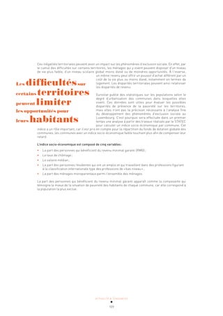 ACTUALITÉ & TENDANCES
109
Ces inégalités territoriales peuvent avoir un impact sur les phénomènes d’exclusion sociale. En effet, par
le cumul des difficultés sur certains territoires, les ménages qui y vivent peuvent disposer d’un niveau
de vie plus faible, d’un niveau scolaire global moins élevé ou de moindres opportunités. À l’inverse,
un même revenu peut offrir un pouvoir d’achat différent par un
coût de la vie plus ou moins élevé, notamment en termes de
logement. Les disparités territoriales peuvent ainsi relativiser
les disparités de revenu.
Eurostat publie des statistiques sur les populations selon le
degré d’urbanisation des communes dans lesquelles elles
vivent. Ces données sont utiles pour évaluer les possibles
disparités de présence de la pauvreté sur les territoires,
mais elles n’ont pas la précision nécessaire à l’analyse fine
du développement des phénomènes d’exclusion sociale au
Luxembourg. C’est pourquoi sera effectuée dans un premier
temps une analyse à partir des travaux réalisés par le STATEC
pour calculer un indice socio-économique par commune. Cet
indice a un rôle important, car il est pris en compte pour la répartition du fonds de dotation globale des
communes, les communes avec un indice socio-économique faible touchant plus afin de compenser leur
retard.
L’indice socio-économique est composé de cinq variables:
• La part des personnes qui bénéficient du revenu minimal garanti (RMG);
• Le taux de chômage;
• Le salaire médian;
• La part des personnes résidentes qui ont un emploi et qui travaillent dans des professions figurant
à la classification internationale type des professions de «bas niveau»;
• La part des ménages monoparentaux parmi l’ensemble des ménages.
La part des personnes qui bénéficient du revenu minimal garanti apparaît comme la composante qui
témoigne le mieux de la situation de pauvreté des habitants de chaque commune, car elle correspond à
la population la plus exclue.
Les difficultéssur
certains territoires
peuvent limiter
les opportunités pour
leurs habitants
 