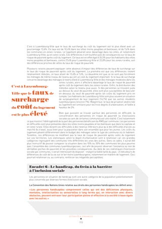ACTUALITÉ & TENDANCES
113
C’est à Luxembourg-Ville que le taux de surcharge du coût du logement est le plus élevé avec un
pourcentage 13,6%. Ce taux est de 10,4% dans les villes moins peuplées et banlieues, et de 7,4% dans
les communes en zones rurales. Le logement pèserait ainsi davantage dans les villes, et notamment
Luxembourg-Ville, qu’en zone rurale. Ces différences n’ont toutefois pas de conséquences sur le taux de
risque de pauvreté après coût du logement. Ce taux est en effet égal à 35,5% pour les habitants des villes
moins peuplées et banlieues, contre 27,4% pour Luxembourg-Ville et 22,8% pour les zones rurales, soit
des différences proches de celles du taux de risque de pauvreté.
Plusieurs raisons peuvent expliquer cette absence d’impact des différences de taux de surcharge sur
le taux de risque de pauvreté après coût du logement. La première est que ces différences restent
relativement réduites, ce taux allant de 13,6% à 7,4%. La deuxième est que ce ne sont pas forcément
les ménages de même niveau de revenu qui ont un coût du logement important. Si le taux de surcharge
concerne davantage des ménages à revenu élevé à Luxembourg-Ville et des ménages modestes dans les
zones rurales, alors il affectera davantage le taux de risque de pauvreté
après coût du logement dans les zones rurales. Enfin, la distribution des
individus selon le revenu joue aussi. Si des personnes se trouvent juste
au-dessus du seuil de pauvreté, elles sont plus susceptibles de basculer
en-dessous du seuil de pauvreté après les coûts du logement pris en
compte. Les habitants de Luxembourg-Ville sont plus souvent en situation
de surpeuplement de leur logement (14,1%) que les autres résidents
luxembourgeois (environ 7%). Malgré tout, le taux de privation sévère liée
au logement est similaire pour les trois degrés d’urbanisation, et faible à
hauteur de 2%.
Bien que puissent se trouver partout des personnes en difficulté, la
concentration des personnes en risque de pauvreté ou d’exclusions
sociales au sein de certaines communes est une réalité. C’est notamment
ce que montre l’hétérogénéité de la part des personnes bénéficiant du RMG par commune. Les personnes
en difficultés sont plus présentes dans les villes moins peuplées et les banlieues que dans la capitale et
en zone rurale. Elles doivent ces difficultés à des revenus inférieurs plus qu’à des difficultés d’accès au
marché du travail, aussi bien pour la population dans son ensemble que pour les jeunes. Les coûts du
logement pèsent différemment dans le budget des ménages selon le type de commune où ils habitent.
Toutefois, ces différences ne modifient pas le taux de risque de pauvreté après coûts du logement
sur ces territoires. Les statistiques selon le degré d’urbanisation sont à relativiser car ces grandes
catégories regroupent des communes très différentes les unes des autres. Dans ce cadre, il aurait été
plus instructif de pouvoir comparer la situation dans les 10% ou 20% des communes les plus pauvres
avec l’ensemble des communes luxembourgeoises, ceci afin de pouvoir observer l’existence ou non de
véritables poches de pauvreté et les possibles conséquences. Au-delà de ces statistiques d’exclusion
sociale par communes, il serait intéressant de disposer - malgré la faible taille du pays - d’indicateurs de
différences de coût de la vie sur le territoire luxembourgeois, notamment en matière de logement. Ceci
pourrait relativiser ou, au contraire, renforcer les inégalités perceptibles.
Encadré 6 - Le handicap, du frein à la barrière
à l’inclusion sociale
Les personnes en situation de handicap sont une autre catégorie de la population potentiellement
plus concernée par diverses formes d’exclusion sociale.
La Convention des Nations Unies relative aux droits des personnes handicapées les définit ainsi:
«Les personnes handicapées comprennent celles qui ont des déficiences physiques,
mentales, intellectuelles ou sensorielles à long terme qui, en interaction avec divers
obstacles, peuvent entraver leur participation pleine et effective à la société à base égale
avec les autres.»
C’est à Luxembourg-
Ville que le tauxde
surcharge
du coûtdu logement
est le plus élevé
 