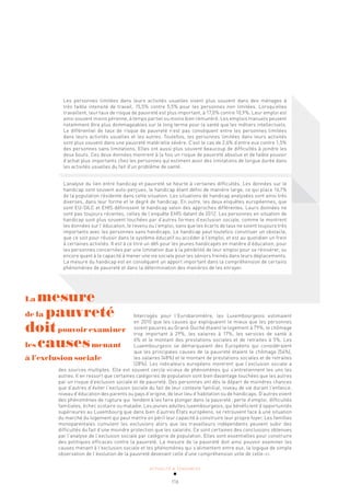 ACTUALITÉ & TENDANCES
116
Les personnes limitées dans leurs activités usuelles vivent plus souvent dans des ménages à
très faible intensité de travail, 15,5% contre 5,5% pour les personnes non limitées. Lorsqu’elles
travaillent, leur taux de risque de pauvreté est plus important, à 17,0% contre 10,9%. Leur emploi est
ainsi souvent moins pérenne, à temps partiel ou moins bien rémunéré. Les emplois manuels peuvent
notamment être plus dommageables sur le long terme pour la santé que les métiers intellectuels.
Le différentiel de taux de risque de pauvreté n’est pas conséquent entre les personnes limitées
dans leurs activités usuelles et les autres. Toutefois, les personnes limitées dans leurs activités
sont plus souvent dans une pauvreté matérielle sévère. C’est le cas de 2,6% d’entre eux contre 1,5%
des personnes sans limitations. Elles ont aussi plus souvent beaucoup de difficultés à joindre les
deux bouts. Ces deux données montrent à la fois un risque de pauvreté absolue et de faible pouvoir
d’achat plus importants chez les personnes qui estiment avoir des limitations de longue durée dans
les activités usuelles du fait d’un problème de santé.
L’analyse du lien entre handicap et pauvreté se heurte à certaines difficultés. Les données sur le
handicap sont souvent auto-perçues, le handicap étant défini de manière large, ce qui place 16,1%
de la population résidente dans cette situation. Les situations de handicap analysées sont ainsi très
diverses, dans leur forme et le degré de handicap. En outre, les deux enquêtes européennes, que
sont EU-SILC et EHIS définissent le handicap selon des approches différentes. Leurs données ne
sont pas toujours récentes, celles de l’enquête EHIS datant de 2012. Les personnes en situation de
handicap sont plus souvent touchées par d’autres formes d’exclusion sociale, comme le montrent
les données sur l’éducation, le revenu ou l’emploi, sans que les écarts de taux ne soient toujours très
importants avec les personnes sans handicaps. Le handicap peut toutefois constituer un obstacle,
que ce soit pour réussir dans le système éducatif ou accéder à l’emploi, et est au quotidien un frein
à certaines activités. Il est à ce titre un défi pour les jeunes handicapés en matière d’éducation, pour
les personnes concernées par une limitation due à la pénibilité de leur emploi pour se réinsérer, ou
encore quant à la capacité à mener une vie sociale pour les séniors freinés dans leurs déplacements.
La mesure du handicap est en conséquent un apport important dans la compréhension de certains
phénomènes de pauvreté et dans la détermination des manières de les enrayer.
Interrogés pour l’Eurobaromètre, les Luxembourgeois estimaient
en 2010 que les causes qui expliquaient le mieux que les personnes
soient pauvres au Grand-Duché étaient le logement à 79%, le chômage
trop important à 29%, les salaires à 17%, les services de santé à
6% et le montant des prestations sociales et de retraites à 5%. Les
Luxembourgeois se démarquaient des Européens qui considéraient
que les principales causes de la pauvreté étaient le chômage (54%),
les salaires (48%) et le montant de prestations sociales et de retraites
(28%). Les indicateurs européens montrent que l’exclusion sociale a
des sources multiples. Elle est souvent cercle vicieux de phénomènes qui s’entretiennent les uns les
autres. Il en ressort que certaines catégories de population sont bien davantage touchées que les autres
par un risque d’exclusion sociale et de pauvreté. Des personnes ont dès le départ de moindres chances
que d’autres d’éviter l’exclusion sociale du fait de leur contexte familial, niveau de vie durant l’enfance,
niveau d’éducation des parents ou pays d’origine, de leur lieu d’habitation ou de handicaps. D’autres vivent
des phénomènes de rupture qui tendent à les faire plonger dans la pauvreté: perte d’emploi, difficultés
familiales, échec scolaire ou maladie. Les jeunes adultes luxembourgeois, qui bénéficient d’opportunités
supérieures au Luxembourg que dans bien d’autres États européens, se retrouvent face à une situation
du marché du logement qui peut mettre en péril leur capacité à construire leur propre foyer. Les familles
monoparentales cumulent les exclusions alors que les travailleurs indépendants peuvent subir des
difficultés du fait d’une moindre protection que les salariés. Ce sont certaines des conclusions obtenues
par l’analyse de l’exclusion sociale par catégorie de population. Elles sont essentielles pour construire
des politiques efficaces contre la pauvreté. La mesure de la pauvreté doit ainsi pouvoir examiner les
causes menant à l’exclusion sociale et les phénomènes qui s’alimentent entre eux, la logique de simple
observation de l’évolution de la pauvreté devenant celle d’une compréhension utile de celle-ci.
La mesure
de la pauvreté
doitpouvoir examiner
les causesmenant
à l’exclusion sociale
 