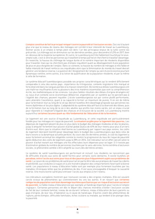 ACTUALITÉ & TENDANCES
10
L’emploi constitue de fait le principal rempart contre la pauvreté et l’exclusion sociale. Ceci est d’autant
plus vrai que le niveau de revenu des ménages est corrélé à leur intensité de travail au Luxembourg.
Donner accès à un emploi à temps plein est donc l’un des principaux enjeux de la lutte contre les
précarités. Le chômage est en diminution sur les dernières années, pour descendre à 5,5% en 2017, bien
en-dessous de la moyenne européenne. En outre, le Luxembourg est très faiblement touché par le sous-
emploi subi, c’est-à-dire les personnes qui travaillent à temps partiel et cherchent à travailler davantage.
En revanche, la hausse du chômage de longue durée et le nombre important de résidents disponibles
pour travailler mais qui ne cherchent pas d’emploi inquiètent quant au développement d’une population
de plus en plus éloignée de l’emploi. Dans ce contexte, la hausse du nombre de ménages à très faible et
faible intensité de travail renforce ces inquiétudes alors que la féminisation du monde du travail devrait
générer une tendance inverse. La question de l’éloignement de l’emploi au sein d’une économie pourtant
dynamique ramène, entre autres, à la notion de qualification de la population résidente, et par la même
à celle de formation.
Le système éducatif luxembourgeois possède ses propres caractéristiques qui le rendent difficilement
comparable à celui des autres pays: importance du trilinguisme, contexte migratoire très marqué et
forte diversité dans les langues parlées à la maison notamment. De nombreux élèves luxembourgeois ont
une maîtrise insuffisante d’une ou plusieurs des trois matières essentielles que sont la compréhension
écrite, les mathématiques et les sciences. Les plus faibles résultats des élèves d’origine étrangère et/
ou issus d’un contexte socio-économique défavorisé, engendrés par un système qui ne parvient pas à
l’égalité des chances, peuvent inquiéter. L’école luxembourgeoise est par contre plutôt performante,
sans atteindre l’excellence, quant à sa capacité à former un maximum de jeunes. Il en est de même
pour la formation tout au long de la vie qui devrait toutefois être davantage proposée aux personnes les
moins diplômées et les plus âgées. L’adaptabilité du système éducatif face à la diversité des élèves, puis
de la formation tout au long de la vie à des adultes aux profils non moins variés, est un enjeu crucial
pour répondre à l’impératif d’égalité des chances et d’inclusion de la société. Le Luxembourg montre
aujourd’hui certaines lacunes quant au rôle fondamental de l’éducation et de la formation.
Le logement est une source d’inquiétude au Luxembourg, et cette inquiétude est particulièrement
fondée pour les ménages en risque de pauvreté. La situation se gâte pour le logement des pauvres. Les
dépenses de logement pèsent de plus en plus dans le budget des ménages modestes et des locataires,
jusqu’à amputer fortement leur pouvoir d’achat global (à plus de 40% de leur revenu pour plus d’un tiers
d’entre eux). Alors que la situation était bonne au Luxembourg par rapport aux pays voisins, les coûts
du logement devraient bientôt peser davantage dans le budget des Luxembourgeois que dans celui de
leurs voisins si la dynamique actuelle perdure. Au cours des dix dernières années, le coût du logement a
aussi fortement accentué les inégalités comme le montre la progression du taux de risque de pauvreté
après déduction des coûts de logement jusqu’à 28% en 2016. Cet indicateur est en effet calculé selon le
pouvoir d’achat restant aux ménages une fois effectuées leurs dépenses pour se loger. S’il n’existe pas
d’estimation globale du nombre de personnes touchées par le sans-abrisme, forme extrême d’exclusion
sociale, ce phénomène semble s’être amplifié au cours des dernières années.
Le système de santé luxembourgeois est performant et inclusif. Les résidents ne rencontrent pas
de difficultés d’accès aux soins de santé hormis pour certains soins dentaires. Il existe toutefois un
paradoxe, entre l’accès aux soins pour tous et des pauvres plus fréquemment sujets aux problèmes de
santé. La raison de ces problèmes de santé pourrait en partie être liée aux pratiques de travail (accidents
et pénibilité), aux conduites à risques et à une moindre adoption des comportements favorisant la bonne
santé. Les populations à niveau d’éducation faible sont par exemple plus fortement touchées par les
maladies chroniques telles que les problèmes de dos. Il est aussi envisageable d’évoquer la causalité
inverse. Une moins bonne santé peut entraver l’accès aux emplois à fort revenu.
Les indicateurs européens montrent que l’exclusion sociale a des origines multiples. Elle est souvent
cercle vicieux de phénomènes qui s’entretiennent les uns les autres. Il en ressort que certaines
catégories de population sont bien davantage touchées que d’autres par un risque d’exclusion sociale et
de pauvreté. Le faible niveau d’éducation est par exemple un handicap important pour l’accès à l’emploi
«typique». Certaines personnes ont dès le départ des chances moindres d’éviter l’exclusion sociale
du fait de leur contexte familial, niveau de vie durant l’enfance, niveau d’éducation de leurs parents ou
pays d’origine, de leur lieu d’habitation ou à cause de handicaps. D’autres vivent des phénomènes de
rupture, perte d’emploi, difficultés familiales, échec scolaire ou maladie, qui tendent à les plonger dans
la pauvreté.
 