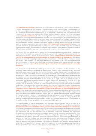 ACTUALITÉ & TENDANCES
11
Les familles monoparentales connaissent pour certaines une accumulation d’exclusions par le revenu,
l’emploi, les conditions de vie, le niveau d’éducation ou encore le logement. Leur risque de pauvreté,
le plus souvent persistant, indique bien que leur niveau de vie est souvent faible au regard de celui
de l’ensemble des ménages luxembourgeois et qu’une partie d’entre elles, 8% par exemple quant à
l’insuffisance de moyens pour posséder une voiture, subit une pauvreté avérée. Il en est de même pour
certaines familles nombreuses. Si celles-ci ont en général un niveau de vie supérieur à celui des familles
monoparentales et sont moins fréquemment touchées par l’exclusion sociale, elles doivent souvent faire
face à un budget serré pour maintenir ce niveau de vie. Souvent composées d’un adulte en emploi et d’un
second qui consacre tout ou partie de son temps au travail domestique, les familles nombreuses vivent
plus fréquemment dans des logements considérés comme surpeuplés. Ils ont aussi plus de difficultés à
partir en vacances que d’autres types de ménages. Enfin, beaucoup de personnes seules subissent une
pauvreté transitoire, qui peut être expliquée par leur jeunesse ou leur plus forte capacité à rebondir. Le
logement pèse souvent fortement dans leur budget, mais seule une minorité d’entre elles se retrouve en
difficultés pour joindre les deux bouts ou en situation de privation matérielle et sociale.
Les enfants sont plus touchés que les adultes par certaines formes d’exclusion sociale au Luxembourg,
notamment en termes de revenu équivalent. Ceci est pour partie dû à la plus faible exclusion sociale des
ménages sans enfants à charge, et en particulier les séniors. La pauvreté des enfants est fortement
corrélée au niveau d’éducation, à la nationalité et au pays de naissance de leurs parents. Des leviers
d’actions en faveur de ces catégories de population seraient donc à même de réduire l’exclusion sociale
des enfants. Cette pauvreté a un indicateur dédié depuis le printemps 2018. L’indicateur de déprivation
des enfants évalue à 8% la part des enfants déprivés au Luxembourg, soit le quatrième taux le plus faible
de l’Union européenne. Les enfants luxembourgeois seraient donc mieux lotis que leurs camarades
européens.
Les jeunes adultes résidant au Luxembourg ne sont pas plus pauvres sur le plan monétaire ou des
privations matérielles que l’ensemble de la population. Toutefois, ceux-ci rencontrent des difficultés
particulières qui peuvent engendrer des formes d’exclusion sociale. Il s’agit avant tout de la transition
entre les études et le marché du travail, et de l’accès au marché du logement. Les difficultés d’intégration
au marché du travail concernent principalement les jeunes adultes à niveau d’éducation faible qui mettent
en moyenne huit mois pour trouver leur premier emploi. Les obstacles à l’accès au logement, financiers
notamment, peuvent empêcher certains jeunes adultes de se loger. C’est ce qu’illustre en partie le
phénomène des Tanguy, ces jeunes adultes qui restent habiter chez leurs parents. En 2016, 28,5% des
résidents de 25 à 34 ans, des personnes en emploi majoritairement, vivaient chez leurs parents. Ce
qui peut être un choix pour certains, en vue d’économiser pour l’acquisition ultérieure d’un logement
notamment, est un phénomène notable dans le sens où il affecte la manière de vivre des jeunes adultes.
Il est ainsi pertinent de se demander si la jeune génération d’aujourd’hui ne serait pas appauvrie par
rapport aux jeunes générations précédentes, du seul fait de difficultés de logement de plus en plus
aiguës. L’une des grandes évolutions du phénomène de pauvreté au Luxembourg est la forte diminution
de celle-ci chez les séniors au cours des dernières décennies, alors que c’était l’une des catégories de
population les plus touchées au milieu des années 1980. Sur une période plus récente, alors que le taux
de risque de pauvreté a tendance à croître au Luxembourg, reflétant une certaine hausse des inégalités,
le taux de risque de pauvreté des ménages séniors est stable. La question du partage du bien-être
matériel entre les générations est à poser dans un pays où le système de pension est caractérisé par sa
forte générosité et d’importants doutes sur sa soutenabilité à long terme.
Le Luxembourg est un pays où les étrangers sont nombreux. Ils représentent près de la moitié de la
population. La population étrangère étant davantage touchée par les phénomènes d’exclusion sociale,
deux personnes sur trois considérées comme pauvres sont de nationalités étrangères au Luxembourg.
Les étrangers non européens sont, pour toutes les dimensions et les indicateurs analysés, potentiellement
plus concernés par des risques de pauvreté et d’exclusion sociale que les étrangers citoyens européens,
qui eux-mêmes ont plus de difficultés que les nationaux. Dans leur ensemble, les populations
étrangères se trouvent plus souvent au chômage que la population de nationalité luxembourgeoise. Elles
recherchent aussi davantage un emploi lorsqu’elles n’en ont pas. Les populations étrangères ont plus
fréquemment des revenus modestes, revenus du travail entre autres, provoquant un taux de risque de
pauvreté au travail plus élevé que pour les résidents de nationalité luxembourgeoise. En plus de l’emploi,
la dimension essentielle de l’exclusion sociale des étrangers est le logement. En effet, la grande
majorité des difficultés liées au logement concernent les étrangers, pour lesquels le pourcentage de
propriétaires est plus faible. Il demeure que les étrangers ont au Luxembourg plus de probabilité de
devenir propriétaire que dans les autres pays d’Europe de l’Ouest. La question de l’exclusion sociale
 