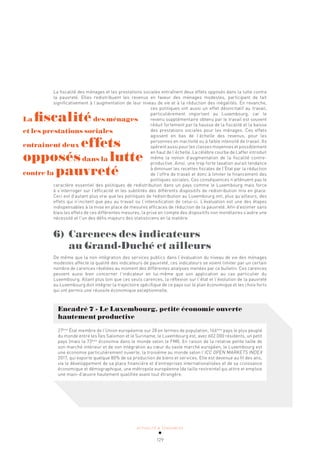 ACTUALITÉ & TENDANCES
129
La fiscalité des ménages et les prestations sociales entraînent deux effets opposés dans la lutte contre
la pauvreté. Elles redistribuent les revenus en faveur des ménages modestes, participant de fait
significativement à l’augmentation de leur niveau de vie et à la réduction des inégalités. En revanche,
ces politiques ont aussi un effet désincitatif au travail,
particulièrement important au Luxembourg, car le
revenu supplémentaire obtenu par le travail est souvent
réduit fortement par la hausse de la fiscalité et la baisse
des prestations sociales pour les ménages. Ces effets
agissent en bas de l’échelle des revenus, pour les
personnes en inactivité ou à faible intensité de travail. Ils
opèrent aussi pour les classes moyennes et possiblement
en haut de l’échelle. La célèbre courbe de Laffer introduit
même la notion d’augmentation de la fiscalité contre-
productive. Ainsi, une trop forte taxation aurait tendance
à diminuer les recettes fiscales de l’État par la réduction
de l’offre de travail et donc à limiter le financement des
politiques sociales. Ces conséquences n’atténuent pas le
caractère essentiel des politiques de redistribution dans un pays comme le Luxembourg mais force
à s’interroger sur l’efficacité et les subtilités des différents dispositifs de redistribution mis en place.
Ceci est d’autant plus vrai que les politiques de redistribution au Luxembourg ont, plus qu’ailleurs, des
effets qui n’incitent que peu au travail ou l’intensification de celui-ci. L’évaluation est une des étapes
indispensables à la mise en place de mesures efficaces de réduction de la pauvreté. Afin d’estimer sans
biais les effets de ces différentes mesures, la prise en compte des dispositifs non monétaires s’avère une
nécessité et l’un des défis majeurs des statisticiens en la matière.
6) Carences des indicateurs
au Grand-Duché et ailleurs
De même que la non intégration des services publics dans l’évaluation du niveau de vie des ménages
modestes affecte la qualité des indicateurs de pauvreté, ces indicateurs se voient limiter par un certain
nombre de carences révélées au moment des différentes analyses menées par ce bulletin. Ces carences
peuvent aussi bien concerner l’indicateur en lui-même que son application au cas particulier du
Luxembourg. Allant plus loin que ces seuls carences, la réflexion sur l’état et l’évolution de la pauvreté
au Luxembourg doit intégrer la trajectoire spécifique de ce pays sur le plan économique et les choix forts
qui ont permis une réussite économique exceptionnelle.
Encadré 7 - Le Luxembourg, petite économie ouverte
hautement productive
27ème
État membre de l’Union européenne sur 28 en termes de population, 166ème
pays le plus peuplé
du monde entre les Îles Salomon et le Suriname, le Luxembourg est, avec 602.000 résidents, un petit
pays (mais la 73ème
économie dans le monde selon le FMI). En raison de la relative petite taille de
son marché intérieur et de son intégration au cœur du vaste marché européen, le Luxembourg est
une économie particulièrement ouverte, la troisième au monde selon l’ICC OPEN MARKETS INDEX
2017, qui exporte quelque 80% de sa production de biens et services. Elle est devenue au fil des ans,
via le développement de sa place financière et d’entreprises internationalisées et de sa croissance
économique et démographique, une métropole européenne (de taille restreinte) qui attire et emploie
une main-d’œuvre hautement qualifiée avant tout étrangère.
La fiscalitédes ménages
et les prestations sociales
entrainent deux effets
opposésdans la lutte
contre la pauvreté
 