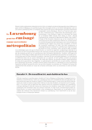 ACTUALITÉ & TENDANCES
131
De par la taille relativement réduite de son territoire, et malgré une densité de population plus faible qu’un
pays comme la Belgique, le Luxembourg peut être envisagé comme un territoire métropolitain, avec en
son centre Luxembourg-Ville. Le comparer avec d’autres territoires métropolitains, de taille relativement
comparable comme Bordeaux, Zurich ou Francfort peut avoir
du sens, notamment pour l’observation des dynamiques socio-
économiques. C’est d’ailleurs l’objet d’un document de travail
de la Fondation IDEA intitulé From States to Cities: Should
Luxembourg be compared to Metropolises Rather than States?
A Study of the Economic Dynamics qui arrive notamment à la
conclusion qu’une telle comparaison atténue sur certains points
le caractère exceptionnel des statistiques socio-économiques du
Luxembourg par rapport aux autres pays européens, en terme
de croissance notamment. En effet, une telle comparaison a
l’avantage de pouvoir analyser le Luxembourg au regard d’autres
territoires en forte croissance, alors qu’aucun pays européen
ne se développe aussi vite que le Grand-Duché. Le marché du logement, la dynamique salariale et le
coût de la vie sont trois possibles facteurs de l’exclusion sociale qui pourraient être mieux appréhendés
par des analyses portant sur le Luxembourg et des métropoles équivalentes. Toutefois, cette approche
trouve ses limites dans la faible capacité de ces territoires, possiblement plus proches sur le plan socio-
économique que les États membres européens, à décider de leurs politiques publiques. Le Luxembourg
se différencie donc de ces autres métropoles par sa capacité, en tant qu’État, à mener ses propres
politiques de redistribution, d’éducation, de niveau des salaires, qui peuvent modifier significativement
le niveau de la pauvreté et des inégalités. La spécialisation sectorielle est un autre facteur important
de la dynamique sectorielle. L’analyse d’autres places financières ou métropoles au tissu économique
hautement productif auraient du sens. Au sein de ce bulletin, les données sur l’Irlande et la Suisse ont
régulièrement été utilisées en raison de certaines similitudes entre ces économies et celle du Grand-
Duché.
Encadré 8 - Ils travaillent ici, mais habitent là-bas
45% des travailleurs luxembourgeois résident en France, Belgique ou Allemagne. Ils gagnent ainsi la
totalité ou l’essentiel de leur revenu au Luxembourg mais sont comptabilisés dans les indicateurs de
pauvreté de leur pays de résidence respectif. Côté luxembourgeois, un peu moins de 45% du total du
revenu du travail, le salaire moyen étant inférieur à celui des résidents, est destiné à sortir du pays.
Ainsi, il en ressort que la répartition des salaires entre les travailleurs employés au Luxembourg
n’est pas identique à celle des revenus du travail pour les résidents, la part des frontaliers variant
notamment très fortement selon les secteurs d’activité. Il s’agit d’une caractéristique propre au
Grand-Duché. Le travail transfrontalier a des conséquences importantes sur la perception de la
création de richesse et du marché de l’emploi au Luxembourg. C’est notamment le cas du taux
d’emploi et de la richesse par habitant.
Le Luxembourg
peut être envisagé
comme un territoire
métropolitain
 