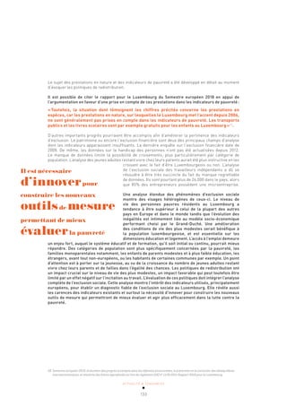 ACTUALITÉ & TENDANCES
133
Le sujet des prestations en nature et des indicateurs de pauvreté a été développé en détail au moment
d’évoquer les politiques de redistribution.
Il est possible de citer le rapport pour le Luxembourg du Semestre européen 2018 en appui de
l’argumentation en faveur d’une prise en compte de ces prestations dans les indicateurs de pauvreté:
«Toutefois, la situation dont témoignent les chiffres précités concerne les prestations en
espèces, car les prestations en nature, sur lesquelles le Luxembourg met l’accent depuis 2006,
ne sont généralement pas prises en compte dans les indicateurs de pauvreté. Les transports
publics et les livres scolaires sont par exemple gratuits pour les enfants au Luxembourg»58
.
D’autres importants progrès pourraient être accomplis afin d’améliorer la pertinence des indicateurs
d’exclusion. Le patrimoine ou encore l’exclusion financière sont deux des principaux champs d’analyse
dont les indicateurs apparaissent insuffisants. La dernière enquête sur l’exclusion financière date de
2008. De même, les données sur le handicap des personnes n’ont pas été actualisées depuis 2012.
Le manque de données limite la possibilité de croisements, plus particulièrement par catégorie de
population. L’analyse des jeunes adultes restant vivre chez leurs parents aurait été plus instructive en les
croisant avec le fait d’être Luxembourgeois ou non. L’analyse
de l’exclusion sociale des travailleurs indépendants a dû se
résoudre à être très succincte du fait du manque regrettable
de données. Ils sont pourtant plus de 26.000 dans le pays, alors
que 85% des entrepreneurs possèdent une microentreprise.
Une analyse étendue des phénomènes d’exclusion sociale
montre des visages hétérogènes de ceux-ci. Le niveau de
vie des personnes pauvres résidents au Luxembourg a
tendance à être supérieur à celui de la plupart des autres
pays en Europe et dans le monde tandis que l’évolution des
inégalités est intimement liée au modèle socio-économique
performant choisi par le Grand-Duché. Une amélioration
des conditions de vie des plus modestes serait bénéfique à
la population luxembourgeoise, et est essentielle sur les
dimensions éducation et logement. L’accès à l’emploi demeure
un enjeu fort, auquel le système éducatif et de formation, qu’il soit initial ou continu, pourrait mieux
répondre. Des catégories de population sont plus spécifiquement concernées par la pauvreté, les
familles monoparentales notamment, les enfants de parents modestes et à plus faible éducation, les
étrangers, avant tout non-européens, ou les habitants de certaines communes par exemple. Un point
d’attention est à porter sur la jeunesse, au vu de la croissance du nombre de jeunes adultes restant
vivre chez leurs parents et de failles dans l’égalité des chances. Les politiques de redistribution ont
un impact crucial sur le niveau de vie des plus modestes, un impact favorable qui peut toutefois être
limité par un effet négatif sur l’incitation au travail. L’évaluation de ces politiques doit intégrer l’analyse
complète de l’exclusion sociale. Cette analyse montre l’intérêt des indicateurs utilisés, principalement
européens, pour établir un diagnostic fiable de l’exclusion sociale au Luxembourg. Elle révèle aussi
les carences des indicateurs existants et surtout la nécessité d’innover pour construire les nouveaux
outils de mesure qui permettront de mieux évaluer et agir plus efficacement dans la lutte contre la
pauvreté.
58 Semestre européen 2018: évaluation des progrès accomplis dans les réformes structurelles, la prévention et la correction des déséquilibres
macroéconomiques, et résultats des bilans approfondis au titre du règlement (UE) nº 1176/2011 Rapport 2018 pour le Luxembourg.
Il est nécessaire
d’innoverpour
construire les nouveaux
outilsde mesure
permettant de mieux
évaluerla pauvreté
 